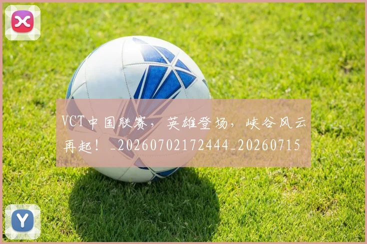 VCT中国联赛，英雄登场，峡谷风云再起！_20260702172444_20260715182344
