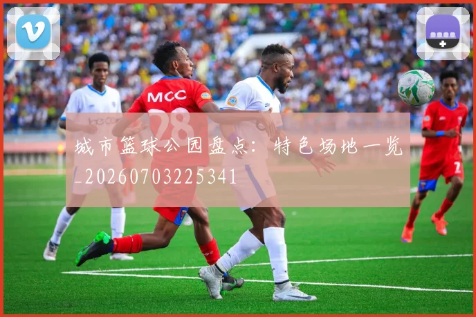 城市篮球公园盘点：特色场地一览_20260703225341