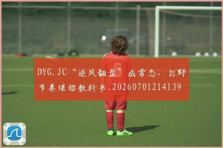 DYG.JC“逆风翻盘”成常态，打野节奏堪称教科书_20260701214139