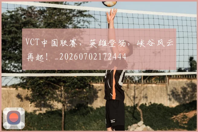 VCT中国联赛，英雄登场，峡谷风云再起！_20260702172444