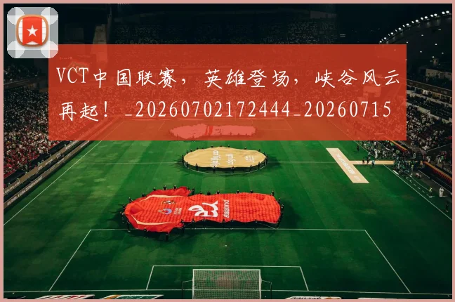 VCT中国联赛，英雄登场，峡谷风云再起！_20260702172444_20260715182344