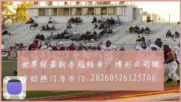 世界杯最新夺冠赔率：博彩公司眼中的热门与冷门_20260526125706_20260715191812