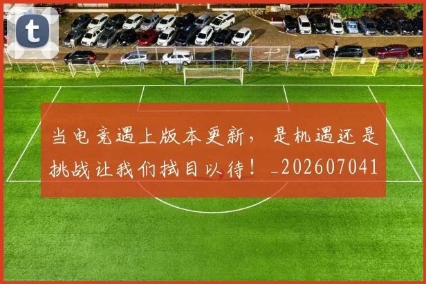 当电竞遇上版本更新，是机遇还是挑战让我们拭目以待！_20260704172138_20260722155723