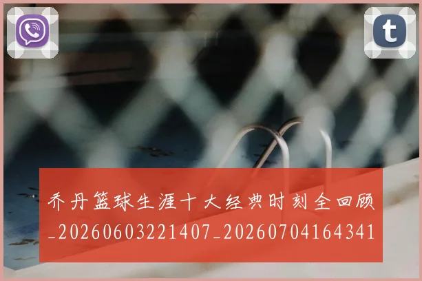乔丹篮球生涯十大经典时刻全回顾_20260603221407_20260704164341
