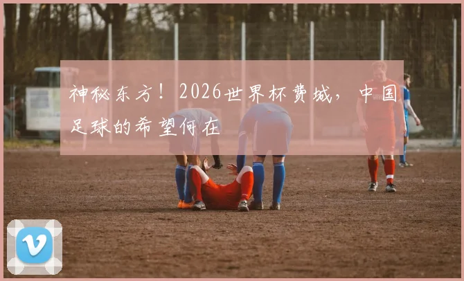 神秘东方！2026世界杯费城，中国足球的希望何在